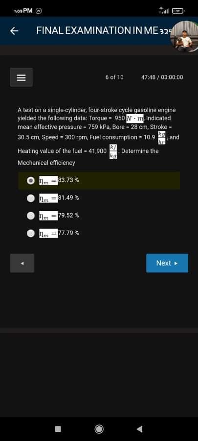 1:09 PM O
FINAL EXAMINATION IN ME 324
6 of 10
47:48 / 03:00:00
A test on a single-cylinder, four-stroke cycle gasoline engine
yielded the following data: Torque = 950 N m Indicated
mean effective pressure = 759 kPa, Bore = 28 cm, Stroke =
30.5 cm, Speed = 300 rpm, Fuel consumption = 10.9
.and
hr
Heating value of the fuel = 41,900
Determine the
kg
Mechanical efficiency
83.73 %
81.49 %
= 79.52 %
77.79 %
Next »
II
