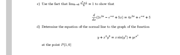 c) Use the fact that lima-se =1 to show that
4(2e2 - e-" + 5x) = 4x²" +e=" +5
d) Determine the equation of the normal line to the graph of the function
y+z*y' = z sin(y*) + yc*"
at the point P(1,0)
