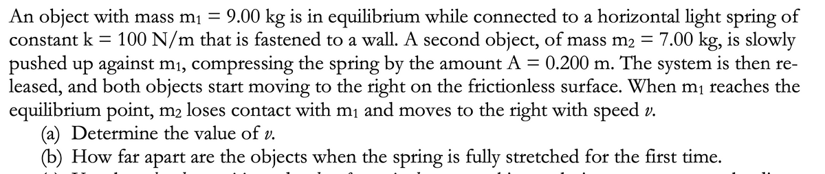 An object with mass m1 = 9.00 kg is in equilibrium while connected to a horizontal light spring of
constant k
100 N/m that is fastened to a wall. A second object, of mass m2 = 7.00 kg, is slowly
pushed up against m1, compressing the spring by the amount A = 0.200 m. The system is then re-
leased, and both objects start moving to the right on the frictionless surface. When m¡ reaches the
equilibrium point, m2 loses contact with mį and moves to the right with speed v.
(a) Determine the value of v.
(b) How far apart are the objects when the spring is fully stretched for the first time.
