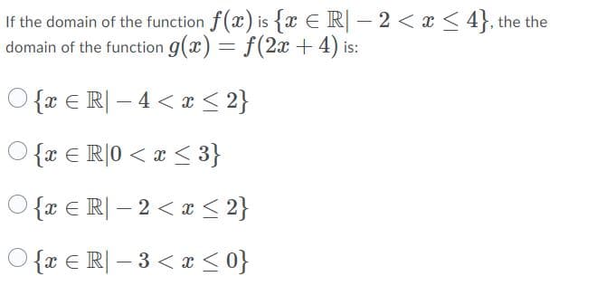 If the domain of the function f(x) is {x E R| – 2 < x < 4}, the the
domain of the function g(x) = f(2x +4) is:
O {x € R| – 4 < x < 2}
O {x € R]0 < x < 3}
O {x € R| – 2 < x < 2}
O {x € R| – 3 < x <0}
-

