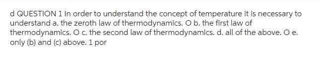 d QUESTION 1 In order to understand the concept of temperature it is necessary to
understand a. the zeroth law of thermodynamics. O b. the first law of
thermodynamics. O c. the second law of thermodynamics. d. all of the above. O e.
only (b) and (c) above. 1 por