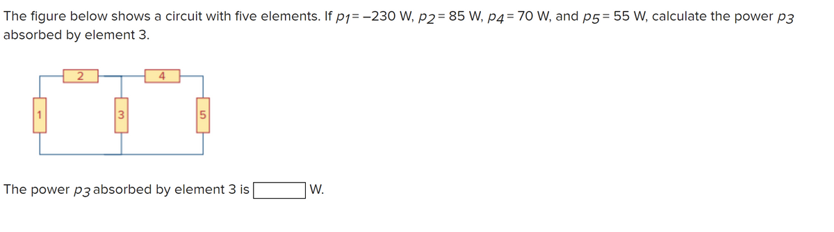 The figure below shows a circuit with five elements. If p1= -230 W, p2= 85 W, p4= 70 W, and p5= 55 W, calculate the power p3
absorbed by element 3.
4
1
3
The power p3 absorbed by element 3 is
W.
