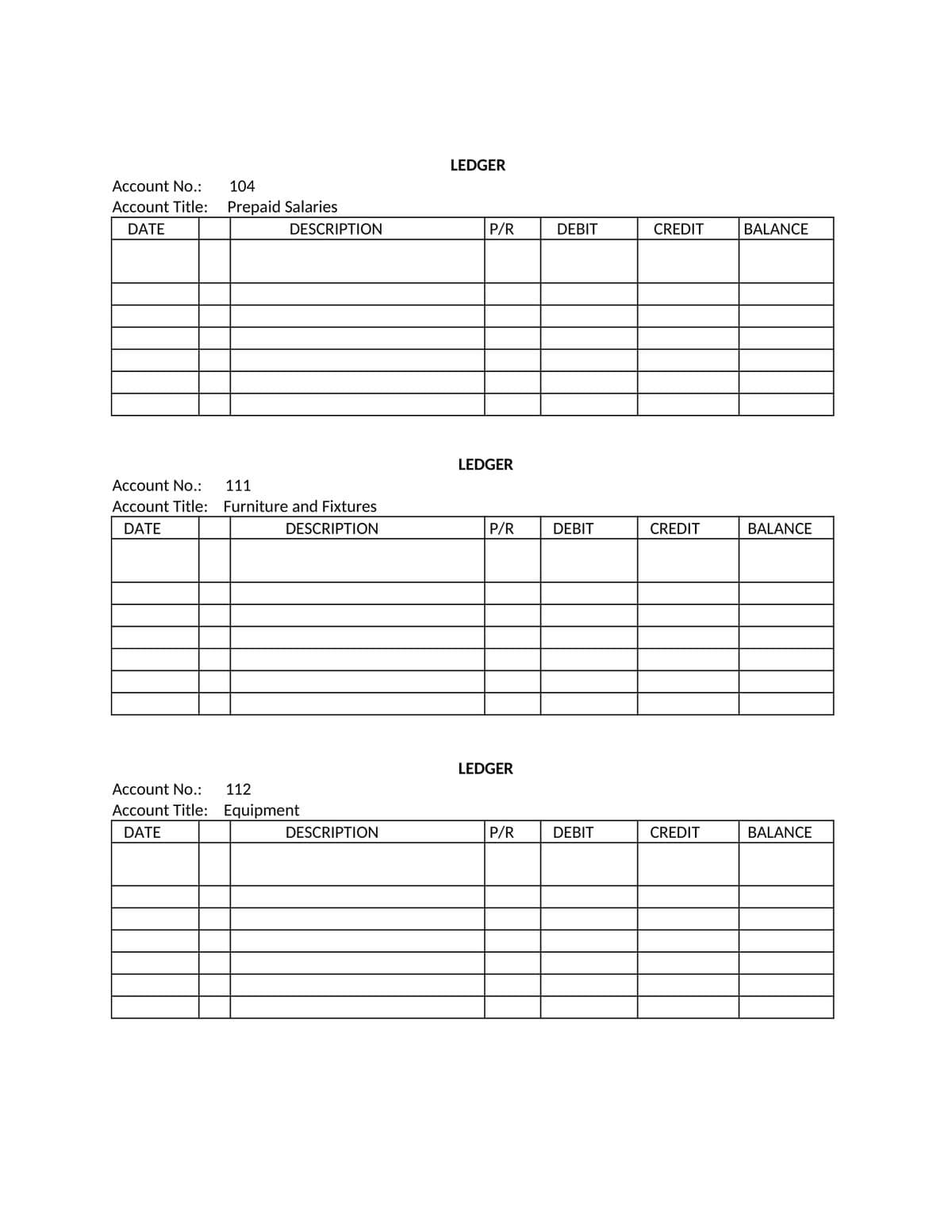 Account No.:
Account Title:
DATE
104
Prepaid Salaries
DESCRIPTION
Account No.: 111
Account Title: Furniture and Fixtures
DATE
DESCRIPTION
Account No.: 112
Account Title: Equipment
DATE
DESCRIPTION
LEDGER
P/R
LEDGER
P/R
LEDGER
P/R
DEBIT
DEBIT
DEBIT
CREDIT
CREDIT
CREDIT
BALANCE
BALANCE
BALANCE