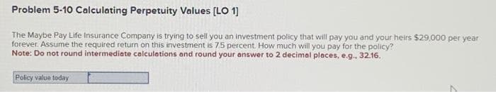 Problem 5-10 Calculating Perpetuity Values [LO 1]
The Maybe Pay Life Insurance Company is trying to sell you an investment policy that will pay you and your heirs $29,000 per year
forever. Assume the required return on this investment is 7.5 percent. How much will you pay for the policy?
Note: Do not round intermediate calculations and round your answer to 2 decimal places, e.g.. 32.16.
Policy value today