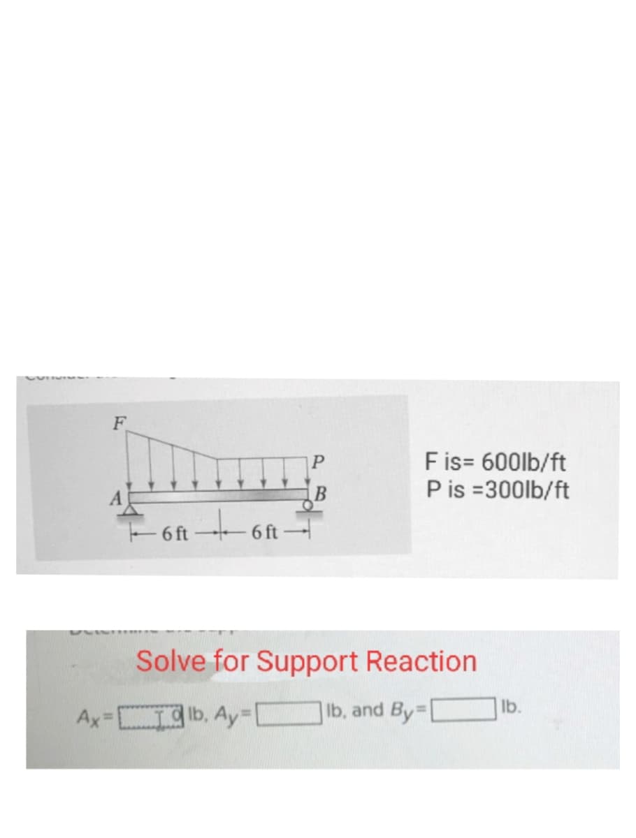 F
B
ft +6 ft-
6 ft
Fis= 600lb/ft
P is =300lb/ft
Solve for Support Reaction
Ax=lb, Ay=[ Ib, and By=
lb.