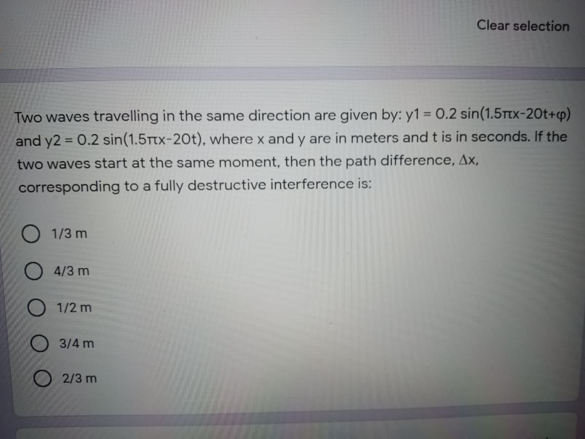 Clear selection
Two waves travelling in the same direction are given by: y1 = 0.2 sin(1.5TTX-20t+p)
and y2 = 0.2 sin(1.5Ttx-20t), where x and y are in meters and t is in seconds. If the
two waves start at the same moment, then the path difference, Ax,
corresponding to a fully destructive interference is:
O 1/3 m
4/3 m
O 1/2 m
O3/4 m
2/3 m
