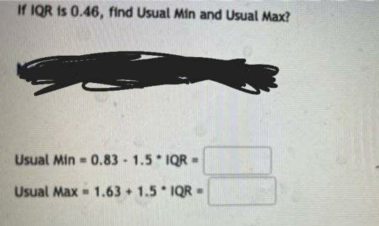 If IQR is 0.46, find Usual Min and Usual Max?
Usual Min 0.83 1.5 IQR =
%3.
Usual Max = 1.63 + 1.5 IQR =
