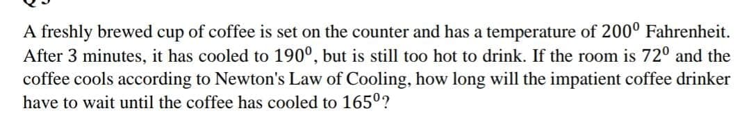 A freshly brewed cup of coffee is set on the counter and has a temperature of 200° Fahrenheit.
After 3 minutes, it has cooled to 190°, but is still too hot to drink. If the room is 72° and the
coffee cools according to Newton's Law of Cooling, how long will the impatient coffee drinker
have to wait until the coffee has cooled to 165°?
