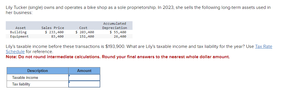 Lily Tucker (single) owns and operates a bike shop as a sole proprietorship. In 2023, she sells the following long-term assets used in
her business:
Asset
Building
Equipment
Sales Price
$ 233,400
83,400
Description
Taxable income
Tax liability
Cost
$ 203,400
151,400
Lily's taxable income before these transactions is $193,900. What are Lily's taxable income and tax liability for the year? Use Tax Rate
Schedule for reference.
Note: Do not round intermediate calculations. Round your final answers to the nearest whole dollar amount.
Accumulated
Depreciation
$ 55,400
26,400
Amount