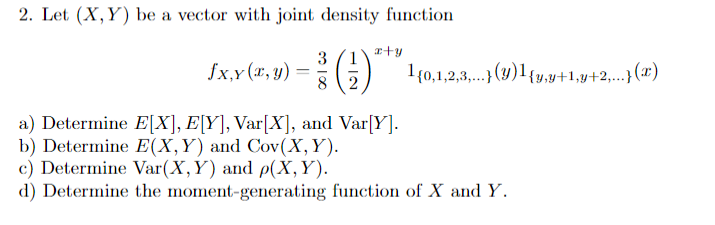 2. Let (X,Y) be a vector with joint density function
x+y
3
fx,y (x, y) = (
8
2
a) Determine E[X], E[Y], Var[X], and Var[Y].
b) Determine E(X,Y) and Cov(X, Y).
c) Determine Var (X, Y) and p(X,Y).
d) Determine the moment-generating function of X and Y.
1{0,1,2,3,...}(y)¹ {y,y+1,y+2,...} (x)