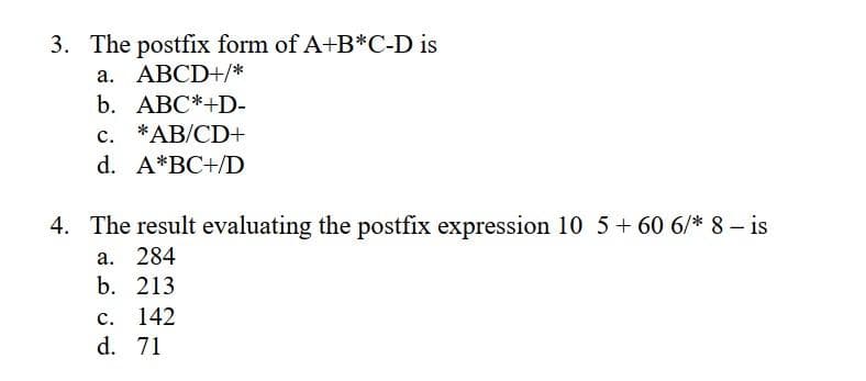 3. The postfix form of A+B*C-D is
a. ABCD+/*
b. ABC*+D-
c. *AB/CD+
d. A*BC+/D
4. The result evaluating the postfix expression 10 5+ 60 6/* 8 – is
а. 284
b. 213
с.
142
d. 71
