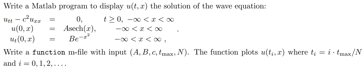 Write a Matlab program to display u(t, x) the solution of the wave equation:
Utt – curx
u(0, x)
Ut (0, x)
t> 0, -∞ < x < ∞
-0 < x <∞
0,
Asech(x),
Be-x²
-0 < x < o ,
i · tmax/N
Write a function m-file with input (A, B, c, tmax, N). The function plots u(t;, x) where t;
and i = 0, 1, 2,....
