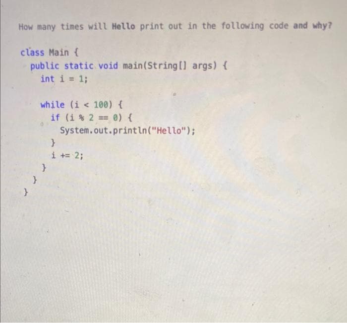 How many times will Hello print out in the following code and why?
class Main {
public static void main(String [] args) {
int i = 1;
%3D
while (i < 100) {
if (i % 2 = 0) {
System.out.println("Hello");
i += 2;
}
