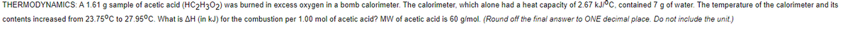 THERMODYNAMICS: A 1.61 g sample of acetic acid (HC2H302) was burned in excess oxygen in a bomb calorimeter. The calorimeter, which alone had a heat capacity of 2.67 kJ/°C, contained 7 g of water. The temperature of the calorimeter and its
contents increased from 23.75°C to 27.95°C. What is AH (in kJ) for the combustion per 1.00 mol of acetic acid? MW of acetic acid is 60 g/mol. (Round off the final answer to ONE decimal place. Do not include the unit.)
