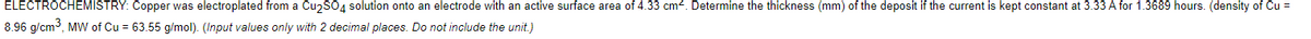 ELECTROCHEMISTRY: Copper was electroplated from a Cu2SO4 solution onto an electrode with an active surface area of 4.33 cm. Determine the thickness (mm) of the deposit if the current is kept constant at 3.33 A for 1.3689 hours. (density of Cu =
8.96 g/cm3, MW of Cu = 63.55 g/mol). (Input values only with 2 decimal places. Do not include the unit.)
