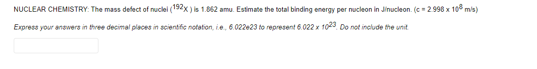 NUCLEAR CHEMISTRY: The mass defect of nuclei (192x ) is 1.862 amu. Estimate the total binding energy per nucleon in J/nucleon. (c = 2.998 x 10° m/s)
Express your answers in three decimal places in scientific notation, i.e., 6.022e23 to represent 6.022 x 1023. Do not include the unit.
