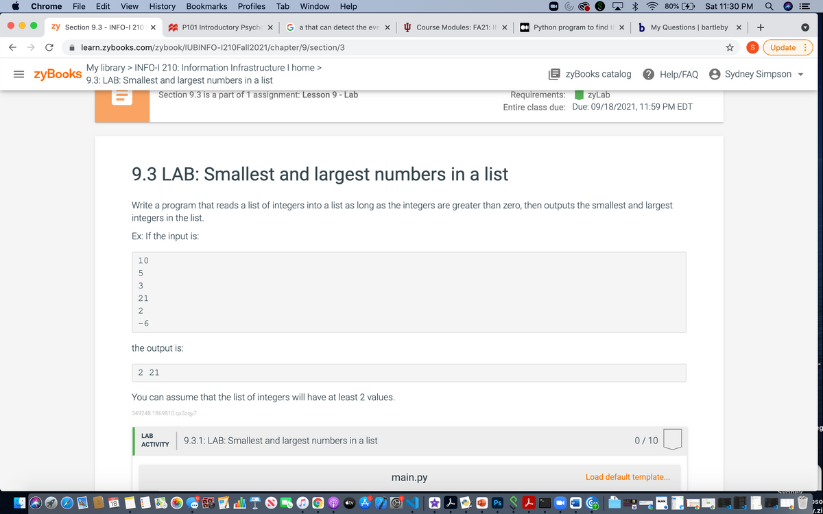 Chrome
File
Edit
View
History
Bookmarks
Profiles
Tab
Window
Help
80% [4)
Sat 11:30 PM
zy Section 9.3 - INFO-I 210: X
P101 Introductory Psychc x G a that can detect the eve X
U Course Modules: FA21: IN X
Python program to find t x b My Questions | bartleby x
+
learn.zybooks.com/zybook/IUBINFO-1210Fall2021/chapter/9/section/3
Update :
= zyBooks
My library > INFO-I 210: Information Infrastructure I home >
9.3: LAB: Smallest and largest numbers in a list
E zyBooks catalog
? Help/FAQ 8 Sydney Simpson
Section 9.3 is a part of 1 assignment: Lesson 9 - Lab
Requirements:
zyLab
Entire class due: Due: 09/18/2021, 11:59 PM EDT
9.3 LAB: Smallest and largest numbers in a list
Write a program that reads a list of integers into a list as long as the integers are greater than zero, then outputs the smallest and largest
integers in the list.
Ex: If the input is:
10
5
21
-6
the output is:
2 21
You can assume that the list of integers will have at least 2 values.
349248.1869810.qx3zqy7
g
LAB
9.3.1: LAB: Smallest and largest numbers in a list
0/ 10
АCTIVITY
main.py
Load default template...
SEP
ctv A
Ps S A
W
pso
BLACK
18
1.zi
