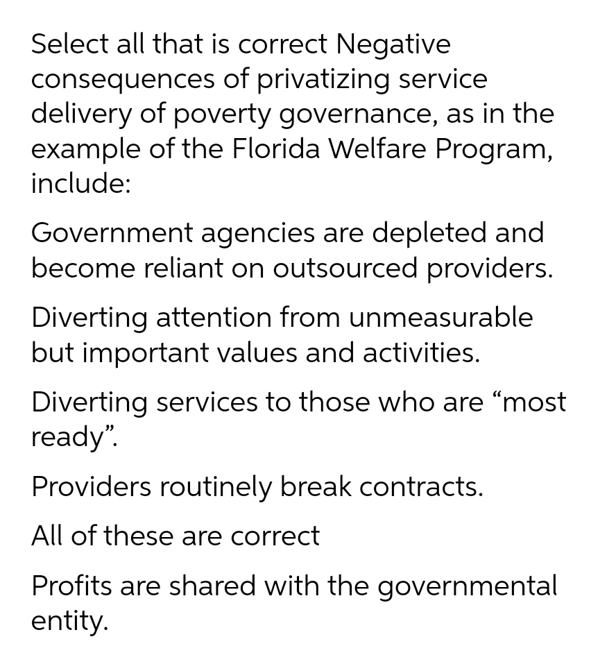 Select all that is correct Negative
consequences of privatizing service
delivery of poverty governance, as in the
example of the Florida Welfare Program,
include:
Government agencies are depleted and
become reliant on outsourced providers.
Diverting attention from unmeasurable
but important values and activities.
Diverting services to those who are "most
ready".
Providers routinely break contracts.
All of these are correct
Profits are shared with the governmental
entity.
