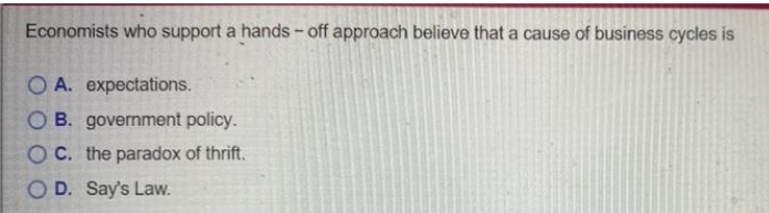 Economists who support a hands - off approach believe that a cause of business cycles is
O A. expectations.
O B. government policy.
OC. the paradox of thrift.
O D. Say's Law.
