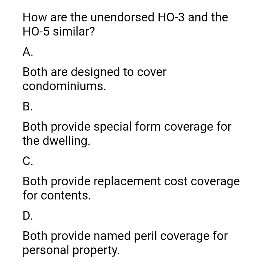 How are the unendorsed HO-3 and the
HO-5 similar?
А.
Both are designed to cover
condominiums.
В.
Both provide special form coverage for
the dwelling.
С.
Both provide replacement cost coverage
for contents.
D.
Both provide named peril coverage for
personal property.
