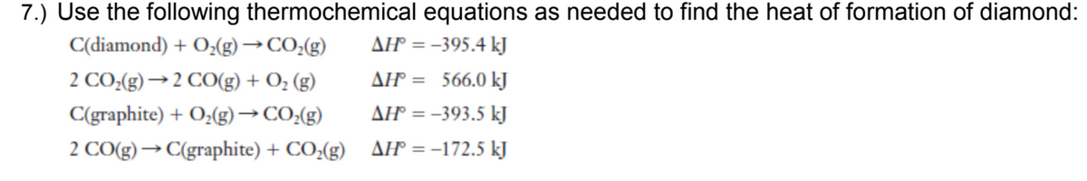 7.) Use the following thermochemical equations as needed to find the heat of formation of diamond:
C(diamond) + O;(g) →CO;(g)
AH = -395.4 kJ
%3D
2 CO:(g) → 2 CO(g) + O; (g)
AH = 566.0 kJ
C(graphite) + O;(g)→ CO:(g)
AH = -393.5 kJ
2 CO(g)→ C(graphite) + CO,(g)
AH = -172.5 kJ
%3D
