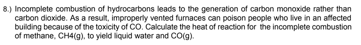 8.) Incomplete combustion of hydrocarbons leads to the generation of carbon monoxide rather than
carbon dioxide. As a result, improperly vented furnaces can poison people who live in an affected
building because of the toxicity of CO. Calculate the heat of reaction for the incomplete combustion
of methane, CH4(g), to yield liquid water and CO(g).
