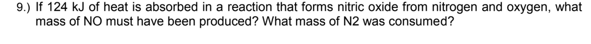 9.) If 124 kJ of heat is absorbed in a reaction that forms nitric oxide from nitrogen and oxygen, what
mass of NO must have been produced? What mass of N2 was consumed?
