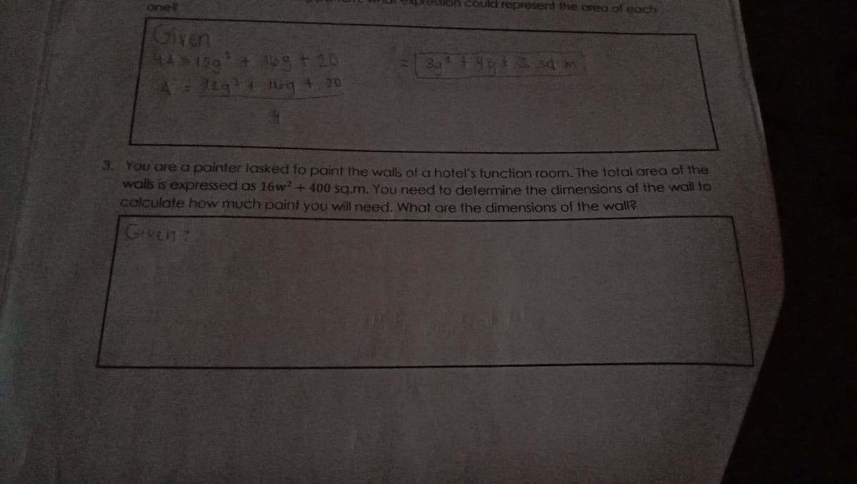 could represent the area of each
one
Given
3. You are a painter tasked to paint the walls of a hotel's function room. The total area of the
walls is expressed as 16 w? + 400 sq.m, You need to determine the dimensions of the wall to
calculate how much paint you will need. What are the dimensions of the wall?
Given:

