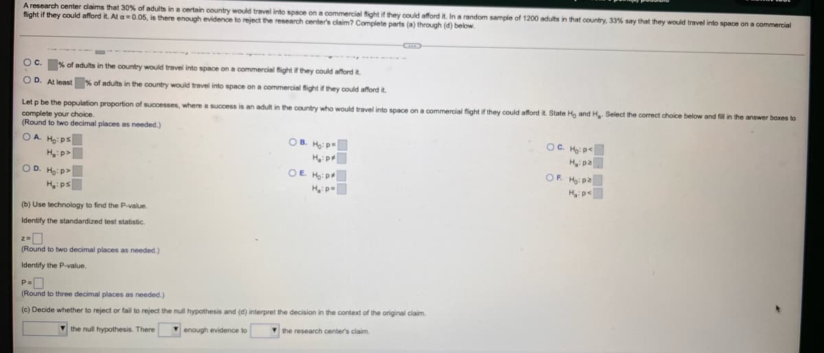 A research center daims that 30% of adults in a certain country would travel into space on a commercial fight if they could afford it. In a random sample of 1200 adults in that country, 33% say that they would travel into space on a commercial
flight if they could afford it. At a=0.05, is there enough evidence to reject the research center's claim? Complete parts (a) through (d) below.
O C. % of adults in the country would travel into space on a commercial flight if they could afford it.
O D. At least % of adults in the country would travel into space on a commercial flight if they could afford it.
Let p be the population proportion of successes, where a success is an adult in the country who would travel into space on a commercial flight if they could afford it. State Ho and H Select the correct choice below and fill in the answer baxes to
complete your choice.
(Round to two decimal places as needed.)
O B. Ho: p=
H p
OE Ho: p
OC. Ho: p<
H: p2
OF. Hoi pa
Hip<
O A. Ho: ps
H:p>
O D. Ho: P>
H:ps
Hp=
(b) Use technology to find the P-value.
Identify the standardized test statistic.
z-
(Round to two decimal places as needed.)
Identify the P-value.
P=D
(Round to three decimal places as needed.)
(c) Decide whether
reject or fail to reject the null hypothesis and (d) interpret the decision in the context of the original claim.
V the null hypothesis. There
V enough evidence to
V the research center's claim.
