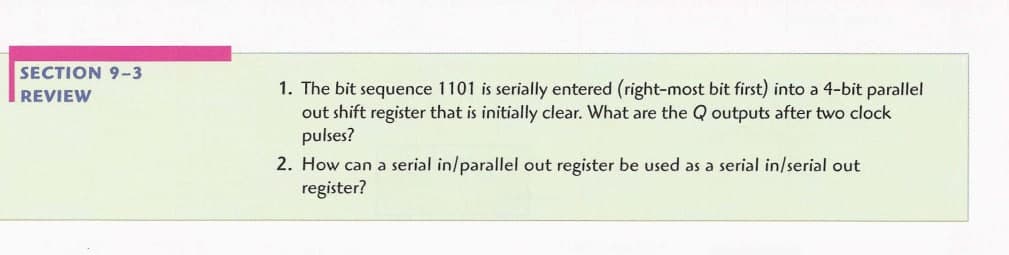 SECTION 9-3
1. The bit sequence 1101 is serially entered (right-most bit first) into a 4-bit parallel
out shift register that is initially clear. What are the Q outputs after two clock
pulses?
REVIEW
2. How can a serial in/parallel out register be used as a serial in/serial out
register?
