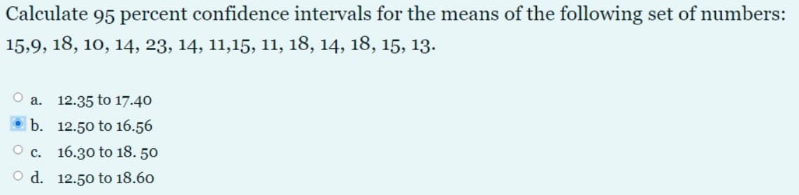 Calculate 95 percent confidence intervals for the means of the following set of numbers:
15,9, 18, 10, 14, 23, 14, 11,15, 11, 18, 14, 18, 15, 13.
O a. 12.35 to 17.40
b. 12.50 to 16.56
O c. 16.30 to 18. 50
O d. 12.50 to 18.60
