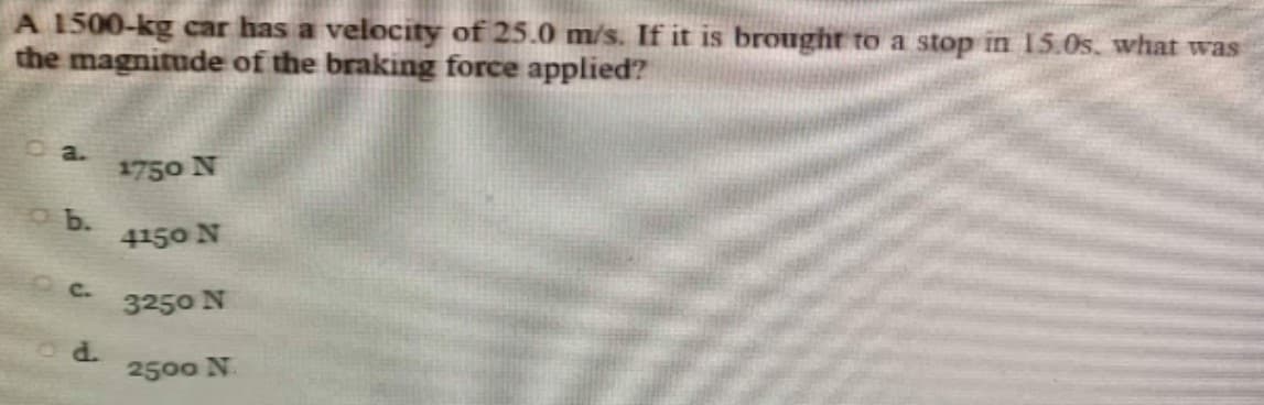 A 1500-kg car has a velocity of 25.0 m/s. If it is brought to a stop in 15.0s, what was
the magnitude of the braking force applied?
o a.
1750 N
o b.
4150 N
C.
3250 N
d.
2500 N.
