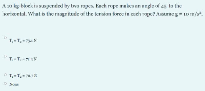 A 10 kg-block is suspended by two ropes. Each rope makes an angle of 45 to the
horizontal. What is the magnitude of the tension force in cach rope? Assume g = 10 m/s".
T, = T, = 73.1 N
T, = T, = 71.3 N
O T; = T = 70.7N
O None
