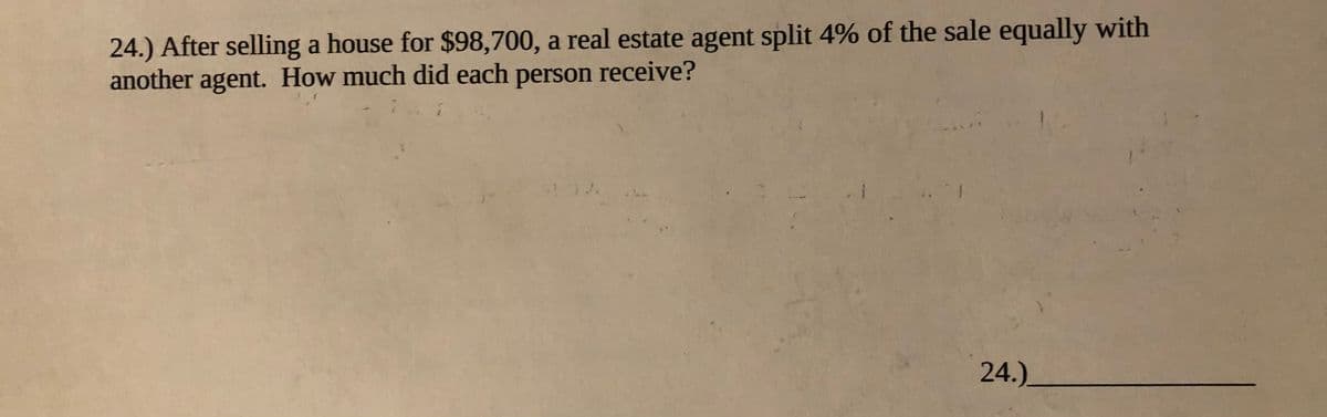 24.) After selling a house for $98,700, a real estate agent split 4% of the sale equally with
another agent. How much did each person receive?
24.)
