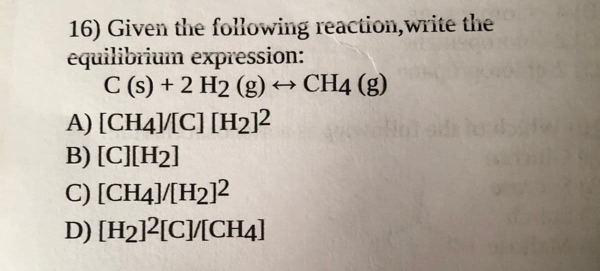 16) Given the following reaction,write the
equilibrium expression:
C (s) + 2 H2 (g) → CH4 (g)
A) [CH4]/[C] [H2]2
B) [C][H2]
C) [CH4]/[H2]2
D) [H2]2[C/[CH4]
