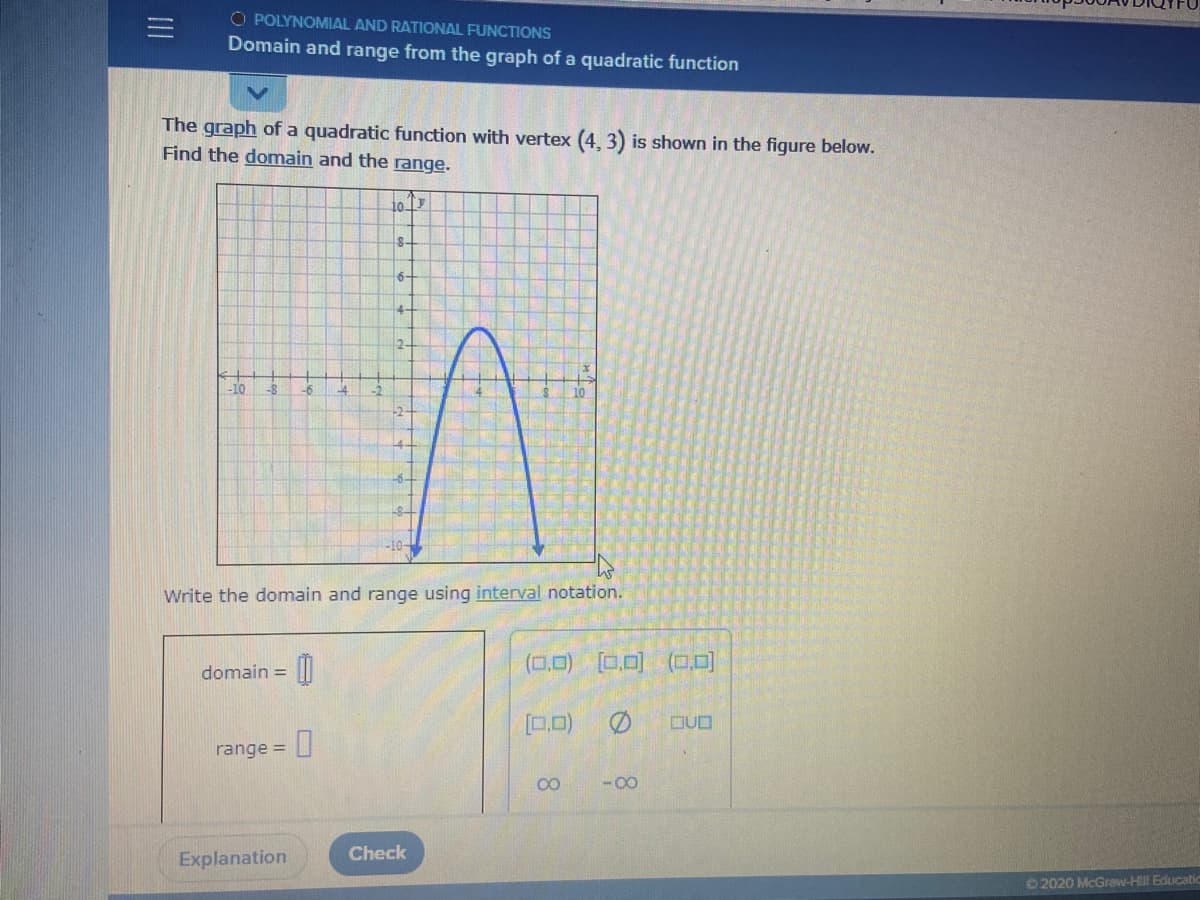 O POLYNOMIAL AND RATIONAL FUNCTIONS
Domain and range from the graph of a quadratic function
The graph of a quadratic function with vertex (4, 3) is shown in the figure below.
Find the domain and the range.
8-
6-
4-
-10
-8
Write the domain and range using interval notation.
domain = ||
(0,0) [0.0)
(0.0]
[0.0)
DUD
range =
00
- 00
Check
Explanation
©2020 McGraw-HI Educat
II
