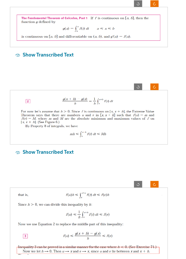 The Fundamental Theorem of Calculus, Part 1 If f is continuous on [a, b], then the
function g defined by
g(x) - S² (1) de a= x=b
is continuous on [a, b] and differentiable on (a, b), and g'(x)
Show Transcribed Text
2
that is,
g(x + h)
h
M.
Show Transcribed Text
3
g(x)
=
For now let's assume that h> 0. Since fis continuous on [x, x + h], the Extreme Value
Theorem says that there are numbers and in [x. x+h] such that f(u) m and
(v)M, where and M are the absolute minimum and maximum values of fon
[x, x + h]. (See Figure 6.)
By Property 8 of integrals, we have
Since h> 0, we can divide this inequality by h:
1 fath
mh=f(t) dt = Mh
S*** (1) dr
f(u) =
ATH
f(u)h = ™" f(t) dt = f(0)h
f(u) = = -1/2 √²+ h f(1) dt = f(v)
h
Now we use Equation 2 to replace the middle part of this inequality:
g(x + h) - g(x)
h
g
f(x).
= f(v)
Ĵ
Inequality 3 can be proved in a similar manner for the case where <0. (See Exercise 71.)
Now we let h→0. Then u→x and v→ x, since u and v lie between x and x + h.