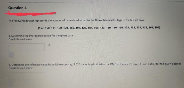 Question 4
The following dataset represents the number of patients admitted to the Dhaka Medical College in the last 20 days.
[157, 150, 131, 190, 120, 160, 192, 126, 164, 169, 123, 150, 176, 156, 178, 132, 139, 128, 161, 194]
a. Determine the interquartile range for the given data
Provide the exact answer
b. Determine the reference value by which we can say, if 520 patients admitted to the DMC in the last 20 days, it is an outlier for the given dataset
Provide the exact answer