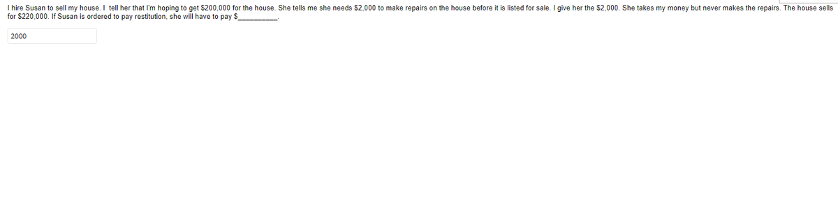 I hire Susan to sell my house. I tell her that I'm hoping to get $200,000 for the house. She tells me she needs $2,000 to make repairs on the house before it is listed for sale. I give her the $2,000. She takes my money but never makes the repairs. The house sells
for $220,000. If Susan is ordered to pay restitution, she will have to pay $
2000
