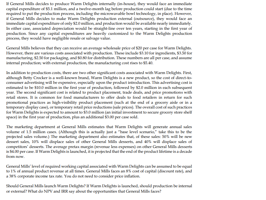If General Mills decides to produce Warm Delights internally (in-house), they would face an immediate
capital expenditure of $5.1 million, and a twelve-month lag before production could start (due to the time
required to put the production process, including the microwavable bowl technology, in place). However,
if General Mills decides to make Warm Delights production external (outsource), they would face an
immediate capital expenditure of only $2.0 million, and production would be available nearly immediately.
In either case, associated depreciation would be straight-line over ten years, starting in the first year of
production. Since any capital expenditures are heavily customized to the Warm Delights production
process, they would have negligible resale or salvage value.
General Mills believes that they can receive an average wholesale price of $20 per case for Warm Delights.
However, there are various costs associated with production. These include $3.10 for ingredients, $3.50 for
manufacturing, $2.50 for packaging, and $0.80 for distribution. These numbers are all per case, and assume
internal production; with external production, the manufacturing cost rises to $5.40.
In addition to production costs, there are two other significant costs associated with Warm Delights. First,
although Betty Crocker is a well-known brand, Warm Delights is a new product, so the cost of direct-to-
consumer advertising will be expensive, especially upon the product introduction. This advertising cost is
estimated to be $10.0 million in the first year of production, followed by $2.0 million in each subsequent
year. The second significant cost is related to product placement, trade deals, and price promotions with
retail stores. It is common for food manufacturers to offer deals to food retailers in return for such
promotional practices as high-visibility product placement (such at the end of a grocery aisle or in a
temporary display case), or temporary retail price reductions (sale prices). The overall cost of such practices
for Warm Delights is expected to amount to $3.0 million (an initial investment to secure grocery store shelf
space) in the first year of production, plus an additional $3.00 per case sold.
The marketing department at General Mills estimates that Warm Delights will generate annual sales
volume of 1.5 million cases. (Although this is actually just a "base level scenario," take this to be the
projected sales volume.) The marketing department also estimates that, of these sales: 50% will be new
dessert sales, 10% will displace sales of other General Mills desserts, and 40% will displace sales of
competitors' desserts. The average pretax margin (revenue less expenses) on other General Mills desserts
is $4.00 per case. If Warm Delights is launched, it is projected that the end of the product lifetime is a decade
from now.
General Mills' level of required working capital associated with Warm Delights can be assumed to be equal
to 1% of annual product revenue at all times. General Mills faces an 8% cost of capital (discount rate), and
a 38% corporate income tax rate. You do not need to consider price inflation.
Should General Mills launch Warm Delights? If Warm Delights is launched, should production be internal
or external? What do NPV and IRR say about the opportunities that Gene
Mills faces?
