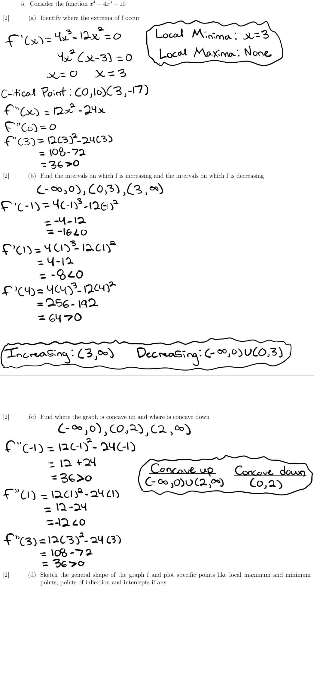 5. Consider the function r – 4.x + 10
[2]
(a) Identify where the extrema of f occur
f'lx)= Yx°-12x=0
Y Cx-3) =0
Local Minimai=3
Local Maxima: None
X=3
Critical Point:co,l0)C3,-17)
f"(x) =2x²-24x
f"C6) =0
f'(3)= 12(3)P-24C3)
= 108-72
%3D
=36>0
[2]
(b) Find the intervals on which f is increasing and the intervals on which f is decreasing
C-00,0), CO,3),(3,0)
f'(-1)=4(-13-12613²
= -4-12
= -16LO
f'ci)=4(1)3 1acij?
=4-12
= -820
=256- 192
= 6470
Increasing:(3,00)
Decreasing:(-o,0)UCO,3)
[2]
(c) Find where the graph is concave up and where is concave down
C-0o,0), CO,2),C2,00)
f"C-1) = 126-13- 24(-1)
= 12 +24
=36>0
Concave
Concove down
Co,2)
up
C-Go,O)U(2,00)
f"(1) =12C1)ª-24C1)
= 12-24
ニ2c0
f"(3)=1263)°-24 (3)
= 108 -72
= 3670
%3D
[2]
(d) Sketch the general shape of the graph f and plot specific points like local maximum and minimum
points, points of inflection and intercepts if any.
