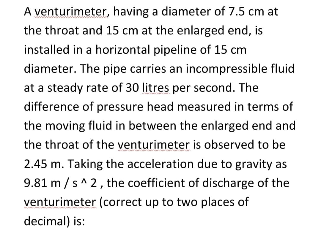 A venturimeter, having a diameter of 7.5 cm at
the throat and 15 cm at the enlarged end, is
installed in a horizontal pipeline of 15 cm
diameter. The pipe carries an incompressible fluid
at a steady rate of 30 litres per second. The
difference of pressure head measured in terms of
the moving fluid in between the enlarged end and
the throat of the venturimeter is observed to be
2.45 m. Taking the acceleration due to gravity as
9.81 m/s^2, the coefficient of discharge of the
venturimeter (correct up to two places of
decimal) is: