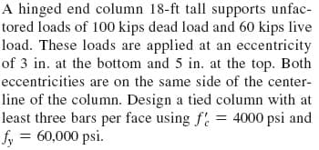 A hinged end column 18-ft tall supports unfac-
tored loads of 100 kips dead load and 60 kips live
load. These loads are applied at an eccentricity
of 3 in. at the bottom and 5 in. at the top. Both
eccentricities are on the same side of the center-
line of the column. Design a tied column with at
least three bars per face using f = 4000 psi and
fy = 60,000 psi.