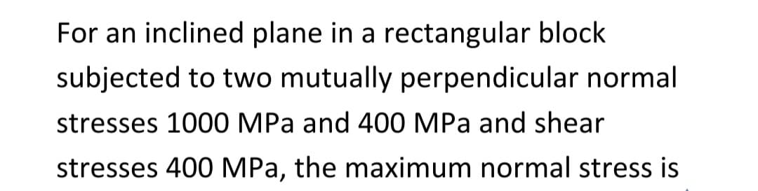 For an inclined plane in a rectangular block
subjected to two mutually perpendicular normal
stresses 1000 MPa and 400 MPa and shear
stresses 400 MPa, the maximum normal stress is