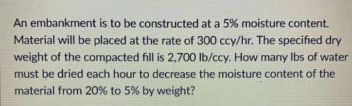 An embankment is to be constructed at a 5% moisture content.
Material will be placed at the rate of 300 ccy/hr. The specified dry
weight of the compacted fill is 2,700 lb/ccy. How many lbs of water
must be dried each hour to decrease the moisture content of the
material from 20% to 5% by weight?