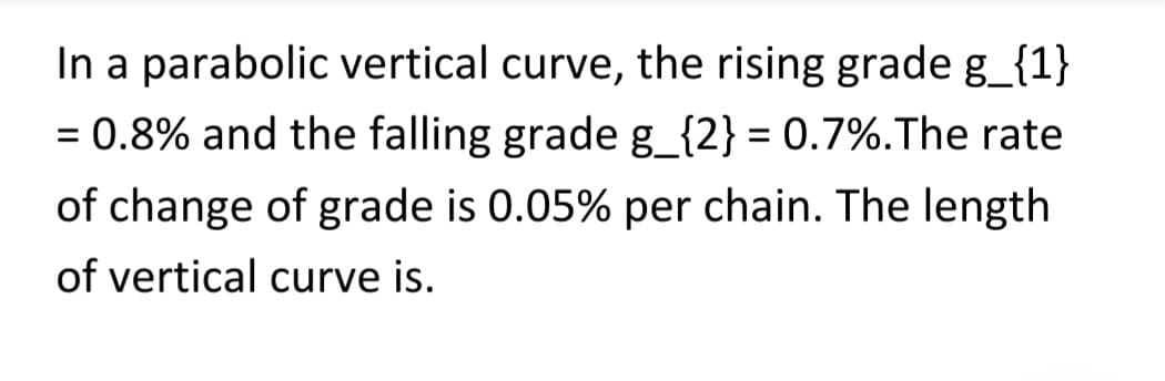 In a parabolic vertical curve, the rising grade g_{1}
= 0.8% and the falling grade g_{2} = 0.7%. The rate
of change of grade is 0.05% per chain. The length
of vertical curve is.
