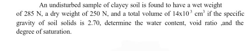 An undisturbed sample of clayey soil is found to have a wet weight
of 285 N, a dry weight of 250 N, and a total volume of 14x10³ cm³ if the specific
gravity of soil solids is 2.70, determine the water content, void ratio,and the
degree of saturation.