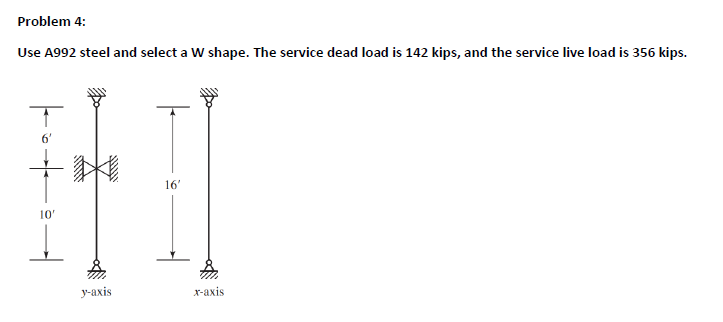 Problem 4:
Use A992 steel and select a W shape. The service dead load is 142 kips, and the service live load is 356 kips.
↑
a
10'
wwww
Do
wwwwww
y-axis
16'
x-axis