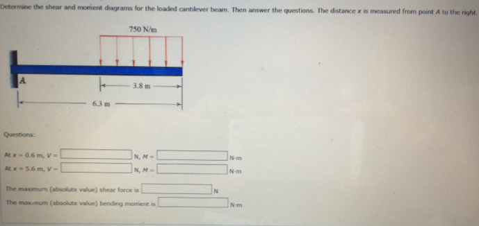 Determine the shear and moment diagrams for the loaded cantilever beam. Then answer the questions. The distance x is measured from point A to the right.
Questions:
At x-0.6 m, V=
At x = 5.6 m, V-
k
6.3 m
750 N/m
3.8 m
IN, M-
N, M-
The maximum (absolute value) shear force is
The maximum (absolute value) bending moment is
N
N-m
N-m
N-m