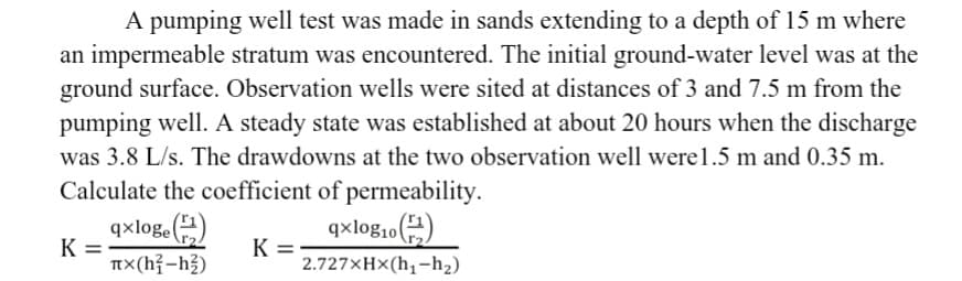 A pumping well test was made in sands extending to a depth of 15 m where
an impermeable stratum was encountered. The initial ground-water level was at the
ground surface. Observation wells were sited at distances of 3 and 7.5 m from the
pumping well. A steady state was established at about 20 hours when the discharge
was 3.8 L/s. The drawdowns at the two observation well were 1.5 m and 0.35 m.
Calculate the coefficient of permeability.
qxloge (2)
πx(h²-h²)
K=
K =
qxlog₁0
2.727xHx(h₁-h₂)